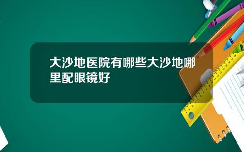 大沙地医院有哪些大沙地哪里配眼镜好