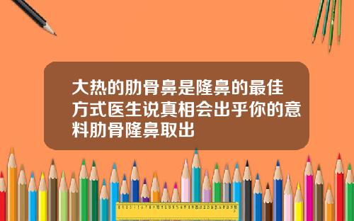 大热的肋骨鼻是隆鼻的最佳方式医生说真相会出乎你的意料肋骨隆鼻取出