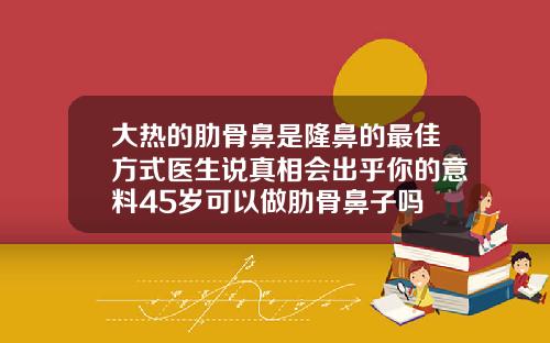 大热的肋骨鼻是隆鼻的最佳方式医生说真相会出乎你的意料45岁可以做肋骨鼻子吗