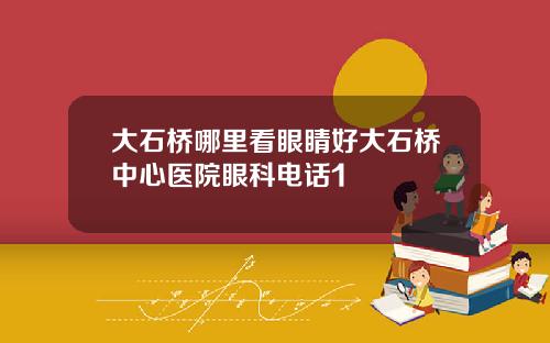 大石桥哪里看眼睛好大石桥中心医院眼科电话1