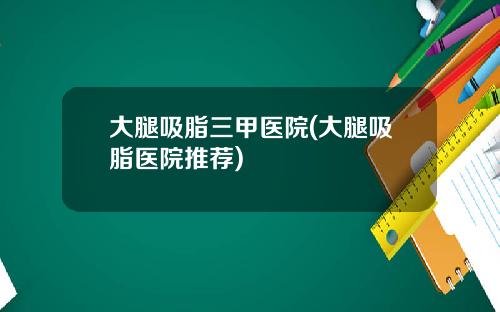 大腿吸脂三甲医院(大腿吸脂医院推荐)