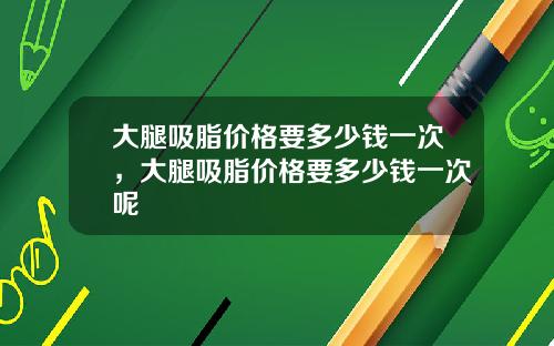 大腿吸脂价格要多少钱一次，大腿吸脂价格要多少钱一次呢