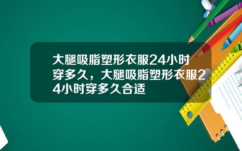 大腿吸脂塑形衣服24小时穿多久，大腿吸脂塑形衣服24小时穿多久合适