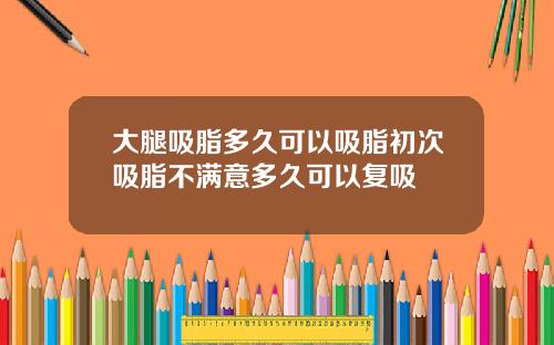 大腿吸脂多久可以吸脂初次吸脂不满意多久可以复吸