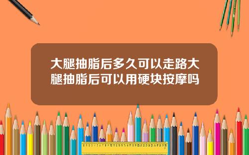 大腿抽脂后多久可以走路大腿抽脂后可以用硬块按摩吗 大腿抽脂后多久可以走路大腿抽脂后可以用硬块按摩吗