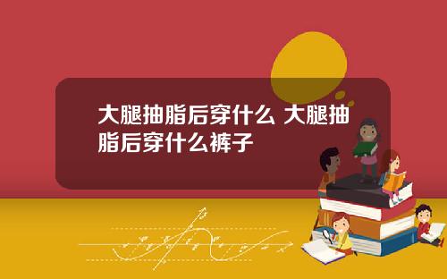 大腿抽脂后穿什么 大腿抽脂后穿什么裤子