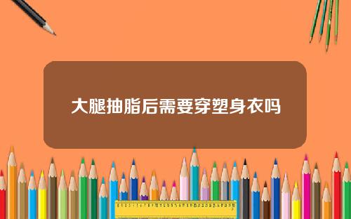 大腿抽脂后需要穿塑身衣吗 大腿抽脂后需要穿塑身衣吗