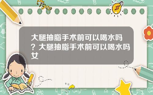 大腿抽脂手术前可以喝水吗？大腿抽脂手术前可以喝水吗女