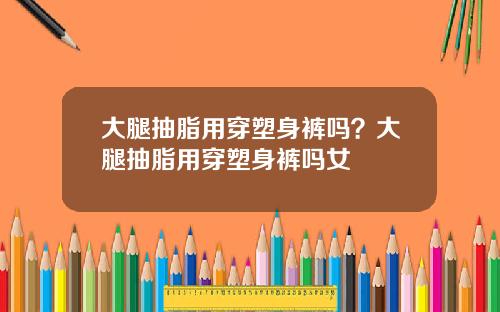 大腿抽脂用穿塑身裤吗？大腿抽脂用穿塑身裤吗女