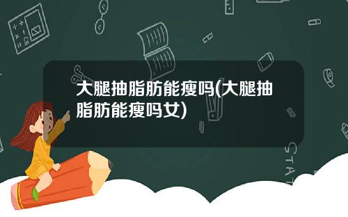 大腿抽脂肪能瘦吗(大腿抽脂肪能瘦吗女)