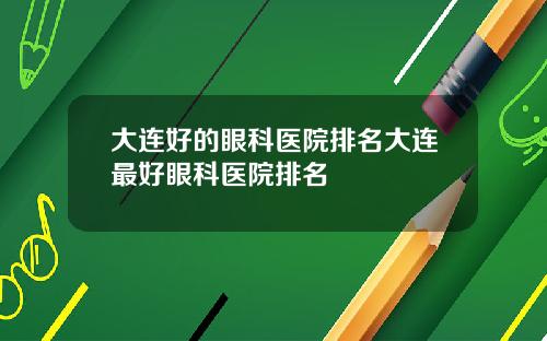 大连好的眼科医院排名大连最好眼科医院排名