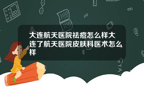 大连航天医院祛痘怎么样大连了航天医院皮肤科医术怎么样