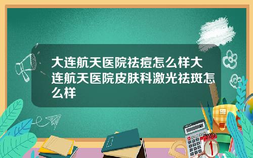 大连航天医院祛痘怎么样大连航天医院皮肤科激光祛斑怎么样