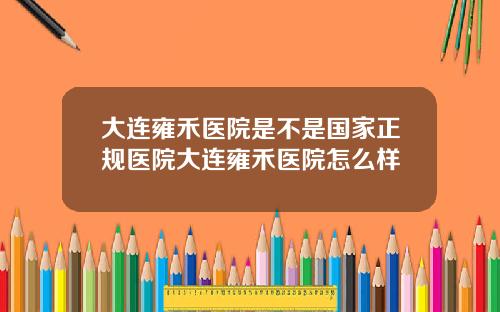 大连雍禾医院是不是国家正规医院大连雍禾医院怎么样