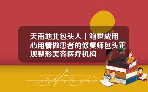 天南地北包头人丨鲍世威用心用情做患者的修复师包头正规整形美容医疗机构
