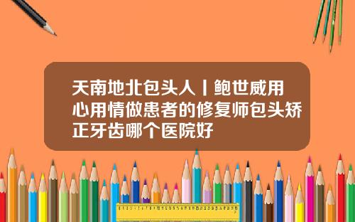 天南地北包头人丨鲍世威用心用情做患者的修复师包头矫正牙齿哪个医院好