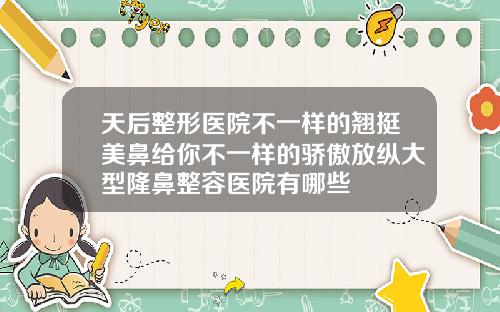 天后整形医院不一样的翘挺美鼻给你不一样的骄傲放纵大型隆鼻整容医院有哪些