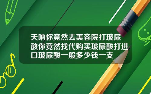 天呐你竟然去美容院打玻尿酸你竟然找代购买玻尿酸打进口玻尿酸一般多少钱一支