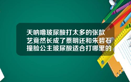 天呐噜玻尿酸打太多的张歆艺竟然长成了蔡明还和朱碧石撞脸公主玻尿酸适合打哪里的脸