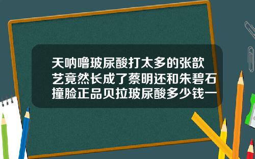 天呐噜玻尿酸打太多的张歆艺竟然长成了蔡明还和朱碧石撞脸正品贝拉玻尿酸多少钱一瓶