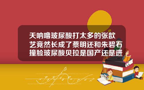 天呐噜玻尿酸打太多的张歆艺竟然长成了蔡明还和朱碧石撞脸玻尿酸贝拉是国产还是进口