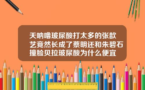 天呐噜玻尿酸打太多的张歆艺竟然长成了蔡明还和朱碧石撞脸贝拉玻尿酸为什么便宜