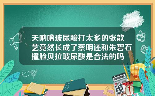 天呐噜玻尿酸打太多的张歆艺竟然长成了蔡明还和朱碧石撞脸贝拉玻尿酸是合法的吗