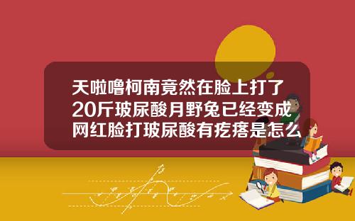 天啦噜柯南竟然在脸上打了20斤玻尿酸月野兔已经变成网红脸打玻尿酸有疙瘩是怎么回事