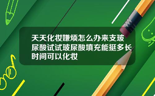 天天化妆嫌烦怎么办来支玻尿酸试试玻尿酸填充能挺多长时间可以化妆