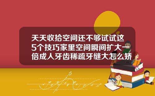 天天收拾空间还不够试试这5个技巧家里空间瞬间扩大一倍成人牙齿稀疏牙缝大怎么矫正
