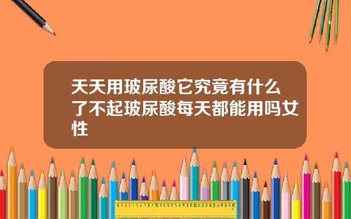 天天用玻尿酸它究竟有什么了不起玻尿酸每天都能用吗女性