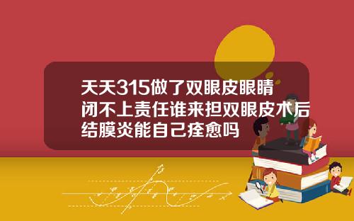 天天315做了双眼皮眼睛闭不上责任谁来担双眼皮术后结膜炎能自己痊愈吗