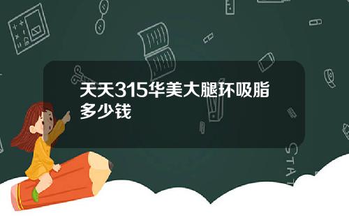 天天315华美大腿环吸脂多少钱