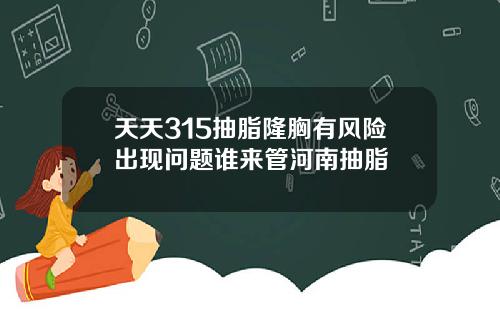 天天315抽脂隆胸有风险出现问题谁来管河南抽脂