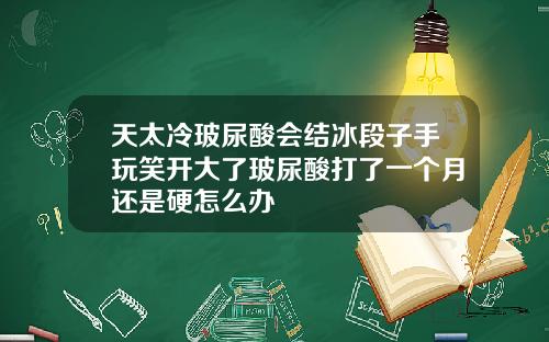 天太冷玻尿酸会结冰段子手玩笑开大了玻尿酸打了一个月还是硬怎么办