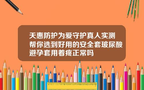 天惠防护为爱守护真人实测帮你选到好用的安全套玻尿酸避孕套用着疼正常吗