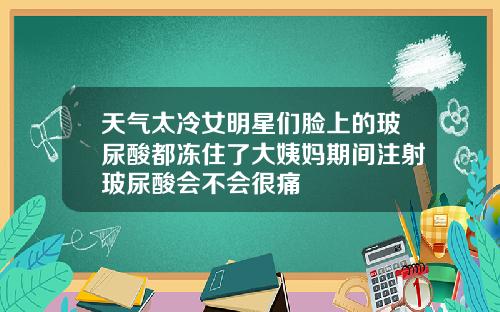 天气太冷女明星们脸上的玻尿酸都冻住了大姨妈期间注射玻尿酸会不会很痛