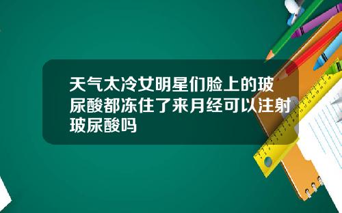 天气太冷女明星们脸上的玻尿酸都冻住了来月经可以注射玻尿酸吗