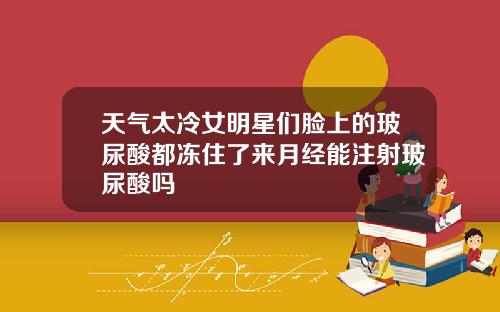 天气太冷女明星们脸上的玻尿酸都冻住了来月经能注射玻尿酸吗