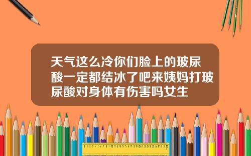 天气这么冷你们脸上的玻尿酸一定都结冰了吧来姨妈打玻尿酸对身体有伤害吗女生