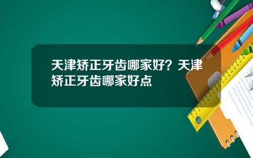 天津矫正牙齿哪家好？天津矫正牙齿哪家好点
