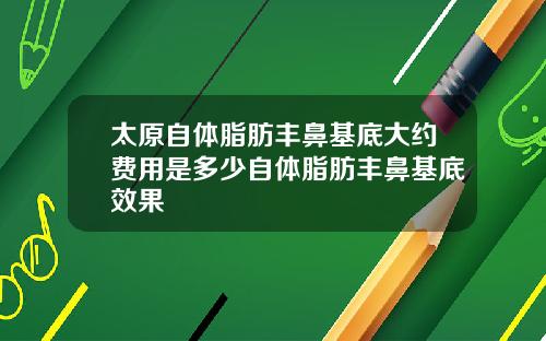 太原自体脂肪丰鼻基底大约费用是多少自体脂肪丰鼻基底效果