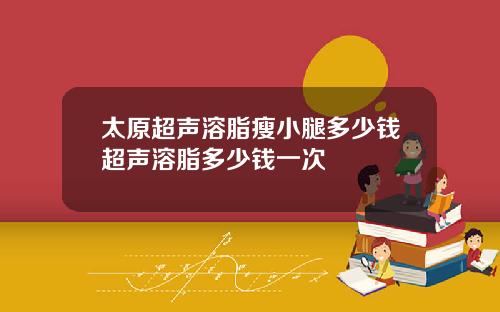 太原超声溶脂瘦小腿多少钱超声溶脂多少钱一次
