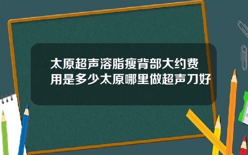 太原超声溶脂瘦背部大约费用是多少太原哪里做超声刀好
