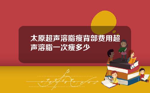 太原超声溶脂瘦背部费用超声溶脂一次瘦多少