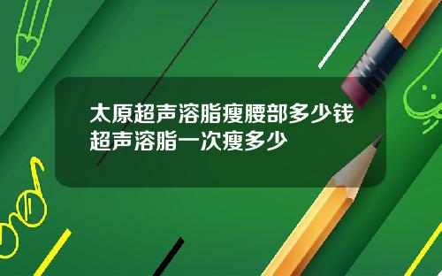 太原超声溶脂瘦腰部多少钱超声溶脂一次瘦多少