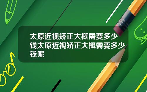 太原近视矫正大概需要多少钱太原近视矫正大概需要多少钱呢