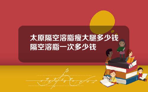 太原隔空溶脂瘦大腿多少钱隔空溶脂一次多少钱