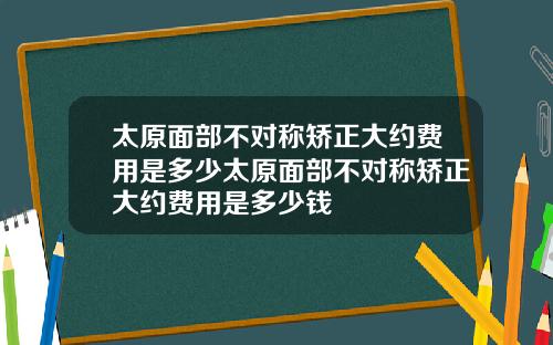 太原面部不对称矫正大约费用是多少太原面部不对称矫正大约费用是多少钱