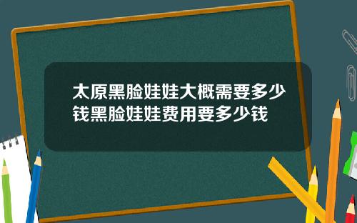 太原黑脸娃娃大概需要多少钱黑脸娃娃费用要多少钱
